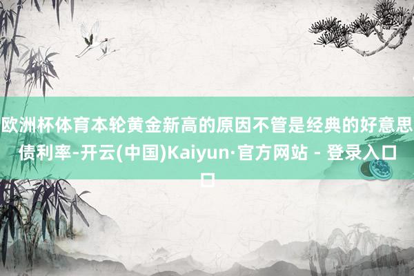 欧洲杯体育　　本轮黄金新高的原因　　不管是经典的好意思债利率-开云(中国)Kaiyun·官方网站 - 登录入口