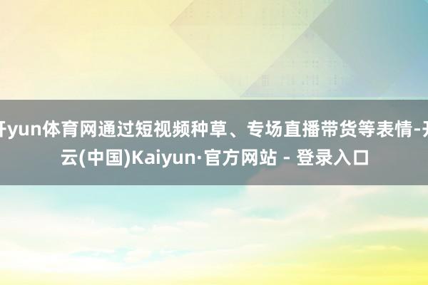 开yun体育网通过短视频种草、专场直播带货等表情-开云(中国)Kaiyun·官方网站 - 登录入口