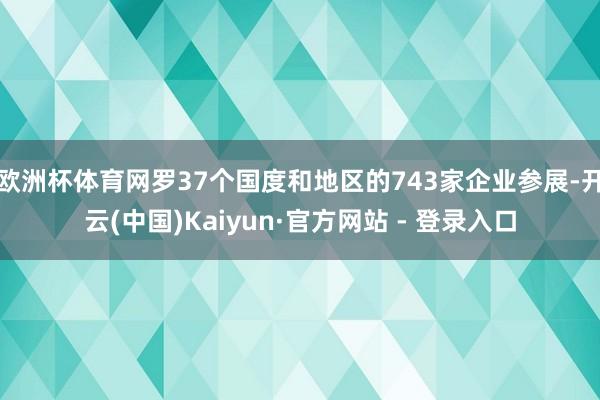 欧洲杯体育网罗37个国度和地区的743家企业参展-开云(中国)Kaiyun·官方网站 - 登录入口