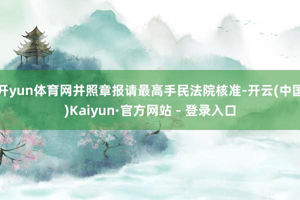 开yun体育网并照章报请最高手民法院核准-开云(中国)Kaiyun·官方网站 - 登录入口