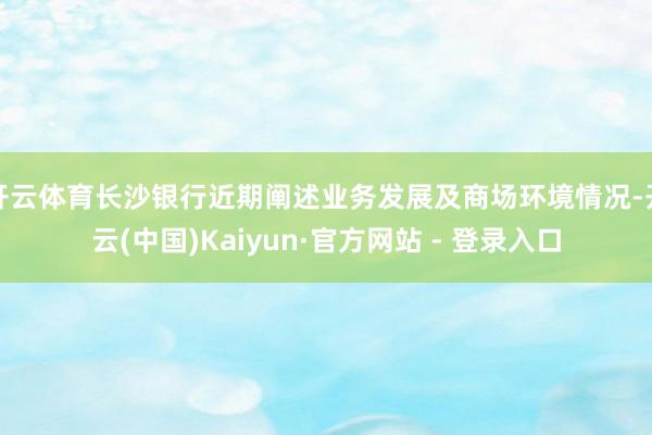 开云体育长沙银行近期阐述业务发展及商场环境情况-开云(中国)Kaiyun·官方网站 - 登录入口