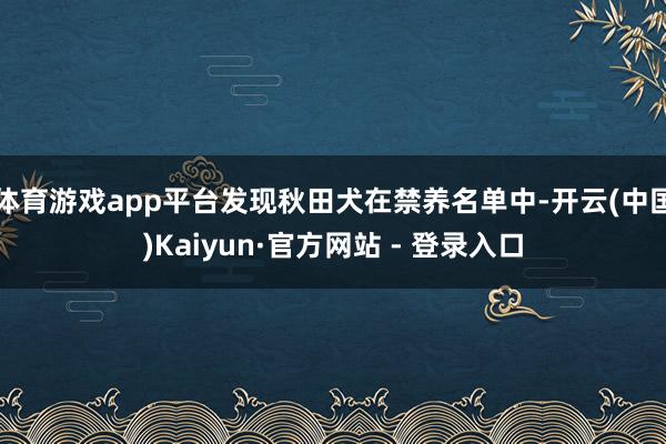 体育游戏app平台发现秋田犬在禁养名单中-开云(中国)Kaiyun·官方网站 - 登录入口