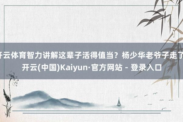 开云体育智力讲解这辈子活得值当？杨少华老爷子走了-开云(中国)Kaiyun·官方网站 - 登录入口