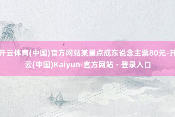 开云体育(中国)官方网站某景点成东说念主票80元-开云(中国)Kaiyun·官方网站 - 登录入口