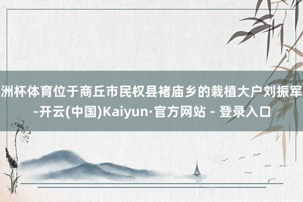 欧洲杯体育位于商丘市民权县褚庙乡的栽植大户刘振军说-开云(中国)Kaiyun·官方网站 - 登录入口