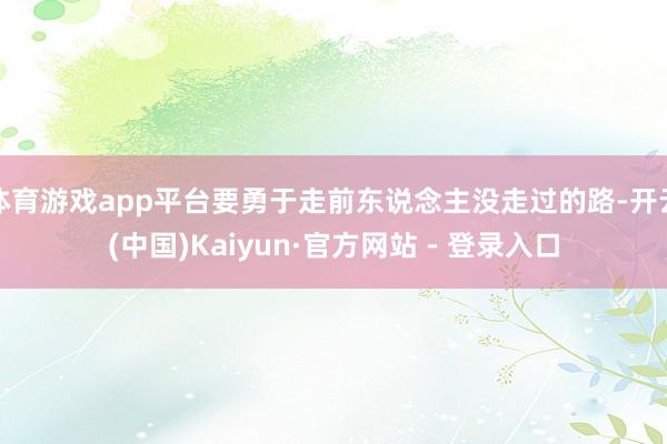 体育游戏app平台要勇于走前东说念主没走过的路-开云(中国)Kaiyun·官方网站 - 登录入口