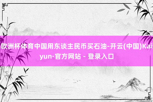 欧洲杯体育中国用东谈主民币买石油-开云(中国)Kaiyun·官方网站 - 登录入口