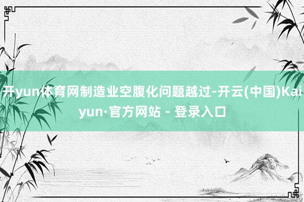 开yun体育网制造业空腹化问题越过-开云(中国)Kaiyun·官方网站 - 登录入口