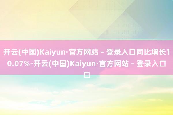 开云(中国)Kaiyun·官方网站 - 登录入口同比增长10.07%-开云(中国)Kaiyun·官方网站 - 登录入口