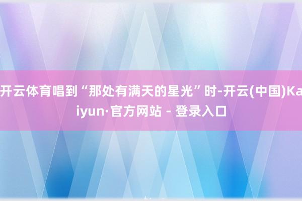 开云体育唱到“那处有满天的星光”时-开云(中国)Kaiyun·官方网站 - 登录入口