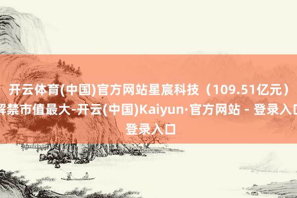 开云体育(中国)官方网站星宸科技（109.51亿元）解禁市值最大-开云(中国)Kaiyun·官方网站 - 登录入口
