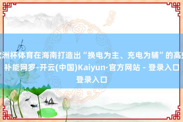 欧洲杯体育在海南打造出“换电为主、充电为辅”的高效补能网罗-开云(中国)Kaiyun·官方网站 - 登录入口