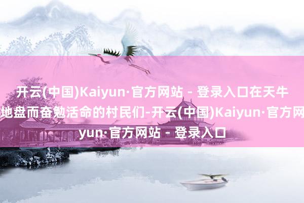 开云(中国)Kaiyun·官方网站 - 登录入口在天牛庙村为归拢派地盘而奋勉活命的村民们-开云(中国)Kaiyun·官方网站 - 登录入口