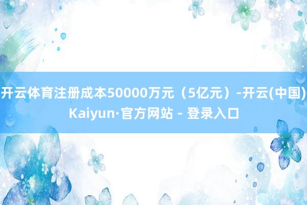 开云体育注册成本50000万元（5亿元）-开云(中国)Kaiyun·官方网站 - 登录入口
