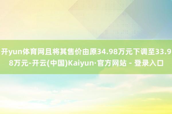开yun体育网且将其售价由原34.98万元下调至33.98万元-开云(中国)Kaiyun·官方网站 - 登录入口