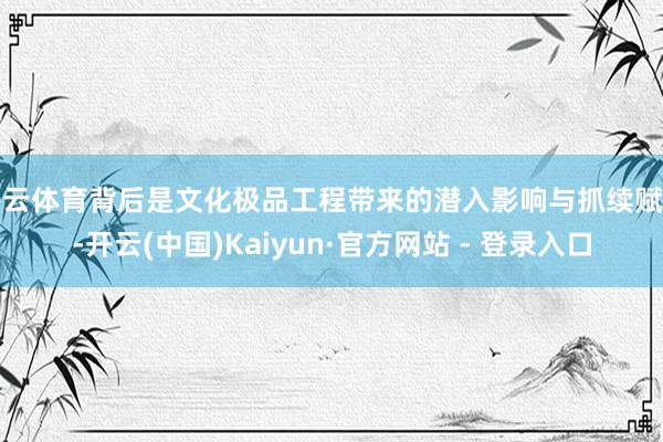开云体育背后是文化极品工程带来的潜入影响与抓续赋能-开云(中国)Kaiyun·官方网站 - 登录入口