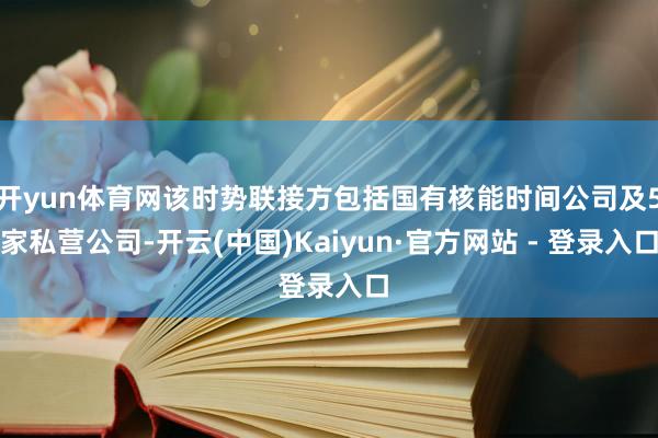 开yun体育网该时势联接方包括国有核能时间公司及5家私营公司-开云(中国)Kaiyun·官方网站 - 登录入口