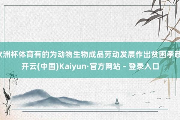 欧洲杯体育有的为动物生物成品劳动发展作出贫困孝敬-开云(中国)Kaiyun·官方网站 - 登录入口