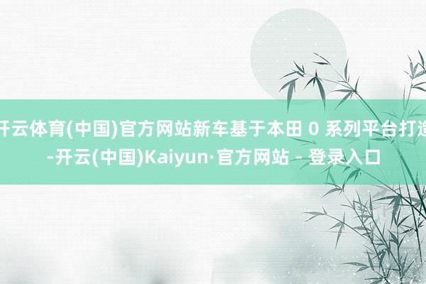 开云体育(中国)官方网站新车基于本田 0 系列平台打造-开云(中国)Kaiyun·官方网站 - 登录入口