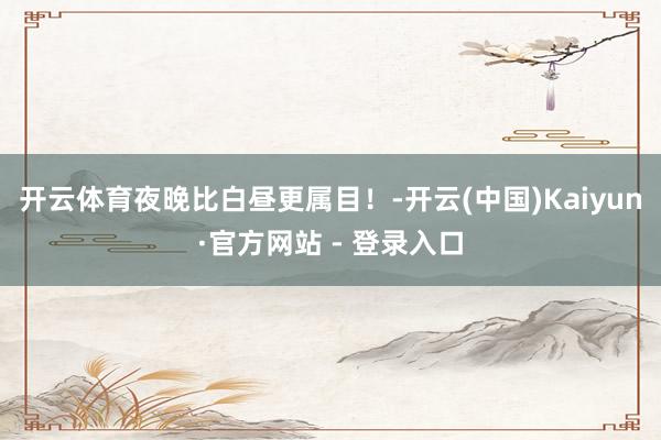 开云体育夜晚比白昼更属目！-开云(中国)Kaiyun·官方网站 - 登录入口