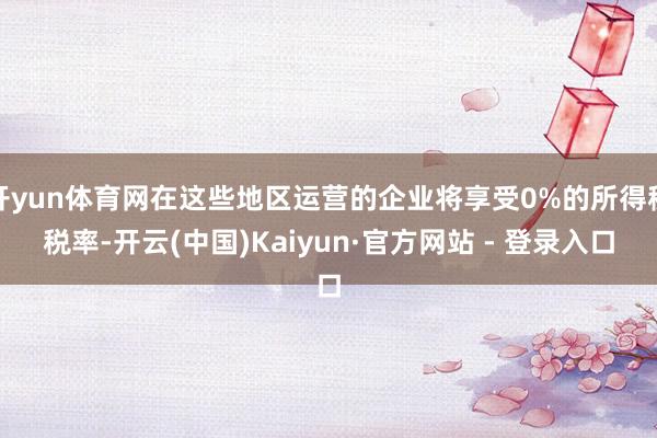 开yun体育网在这些地区运营的企业将享受0%的所得税税率-开云(中国)Kaiyun·官方网站 - 登录入口
