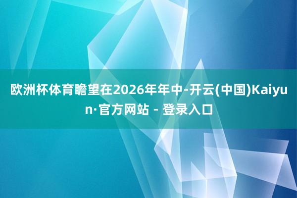 欧洲杯体育瞻望在2026年年中-开云(中国)Kaiyun·官方网站 - 登录入口