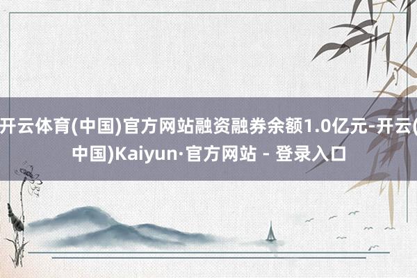开云体育(中国)官方网站融资融券余额1.0亿元-开云(中国)Kaiyun·官方网站 - 登录入口