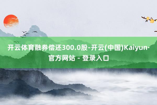 开云体育融券偿还300.0股-开云(中国)Kaiyun·官方网站 - 登录入口