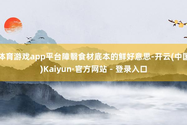 体育游戏app平台障翳食材底本的鲜好意思-开云(中国)Kaiyun·官方网站 - 登录入口