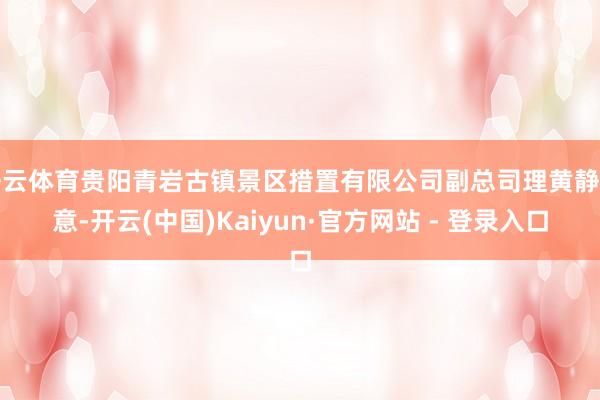 开云体育贵阳青岩古镇景区措置有限公司副总司理黄静示意-开云(中国)Kaiyun·官方网站 - 登录入口