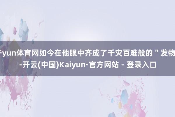 开yun体育网如今在他眼中齐成了千灾百难般的＂发物＂-开云(中国)Kaiyun·官方网站 - 登录入口