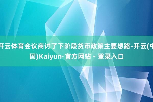 开云体育会议商讨了下阶段货币政策主要想路-开云(中国)Kaiyun·官方网站 - 登录入口