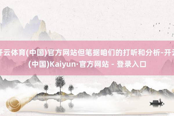开云体育(中国)官方网站但笔据咱们的打听和分析-开云(中国)Kaiyun·官方网站 - 登录入口