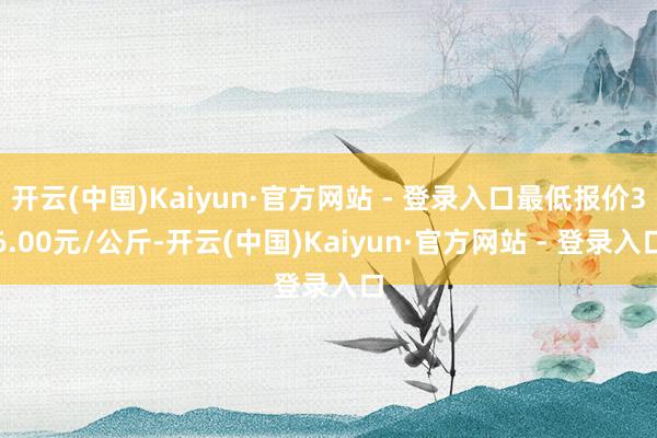开云(中国)Kaiyun·官方网站 - 登录入口最低报价36.00元/公斤-开云(中国)Kaiyun·官方网站 - 登录入口