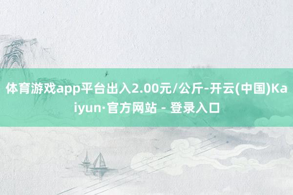 体育游戏app平台出入2.00元/公斤-开云(中国)Kaiyun·官方网站 - 登录入口