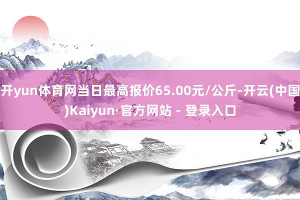 开yun体育网当日最高报价65.00元/公斤-开云(中国)Kaiyun·官方网站 - 登录入口