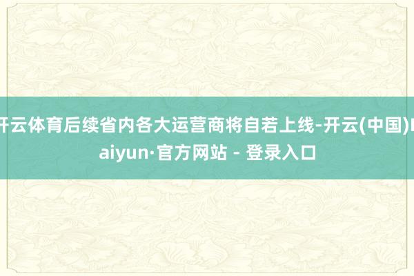 开云体育后续省内各大运营商将自若上线-开云(中国)Kaiyun·官方网站 - 登录入口