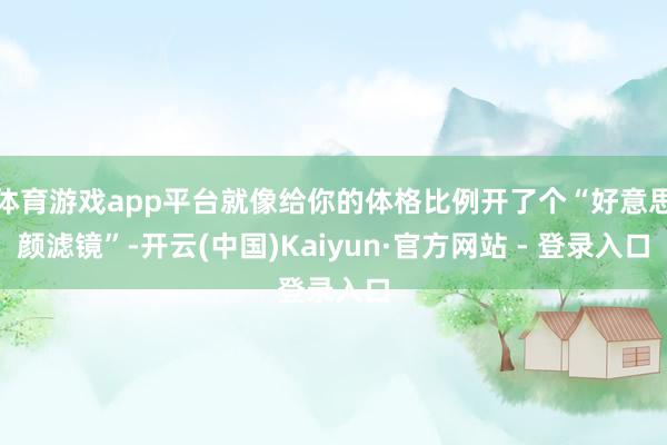 体育游戏app平台就像给你的体格比例开了个“好意思颜滤镜”-开云(中国)Kaiyun·官方网站 - 登录入口