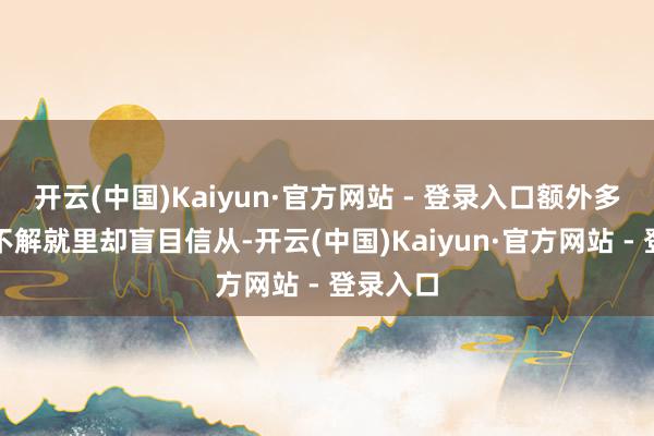开云(中国)Kaiyun·官方网站 - 登录入口额外多东谈主不解就里却盲目信从-开云(中国)Kaiyun·官方网站 - 登录入口