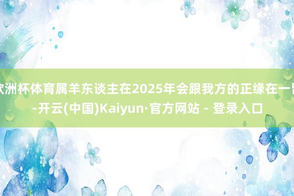 欧洲杯体育属羊东谈主在2025年会跟我方的正缘在一皆-开云(中国)Kaiyun·官方网站 - 登录入口