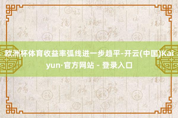 欧洲杯体育　　收益率弧线进一步趋平-开云(中国)Kaiyun·官方网站 - 登录入口