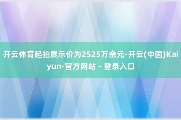 开云体育起拍展示价为2525万余元-开云(中国)Kaiyun·官方网站 - 登录入口
