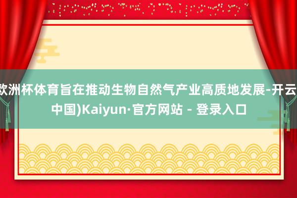 欧洲杯体育旨在推动生物自然气产业高质地发展-开云(中国)Kaiyun·官方网站 - 登录入口