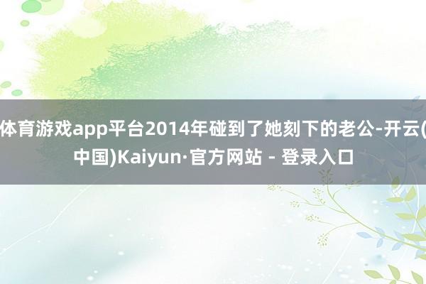 体育游戏app平台2014年碰到了她刻下的老公-开云(中国)Kaiyun·官方网站 - 登录入口