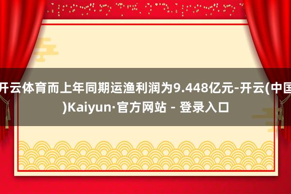 开云体育而上年同期运渔利润为9.448亿元-开云(中国)Kaiyun·官方网站 - 登录入口