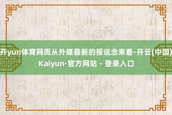 开yun体育网而从外媒最新的报说念来看-开云(中国)Kaiyun·官方网站 - 登录入口