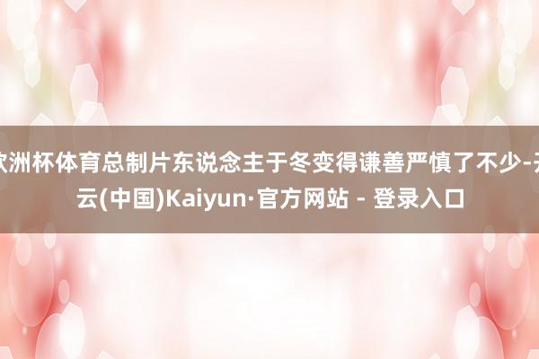 欧洲杯体育总制片东说念主于冬变得谦善严慎了不少-开云(中国)Kaiyun·官方网站 - 登录入口