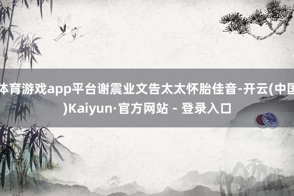 体育游戏app平台谢震业文告太太怀胎佳音-开云(中国)Kaiyun·官方网站 - 登录入口