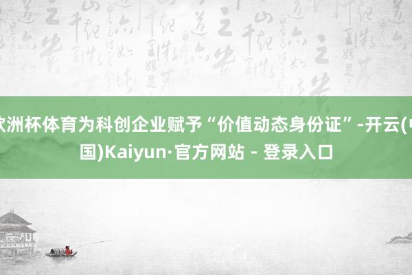欧洲杯体育为科创企业赋予“价值动态身份证”-开云(中国)Kaiyun·官方网站 - 登录入口