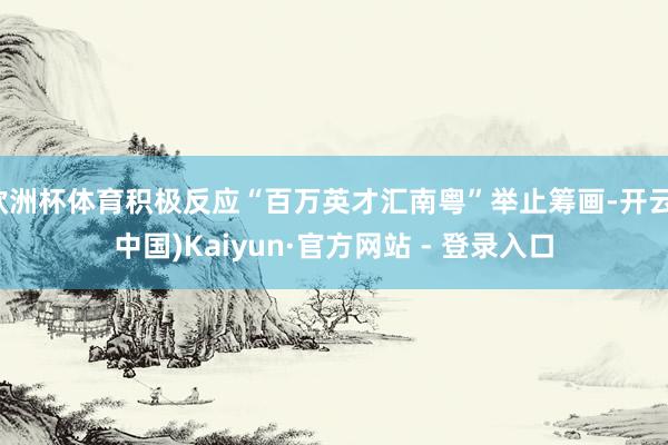 欧洲杯体育积极反应“百万英才汇南粤”举止筹画-开云(中国)Kaiyun·官方网站 - 登录入口